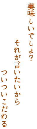 美味しいでしょ？ それが言いたいからついついこだわる