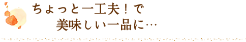 ちょっと一工夫！で美味しい一品に
